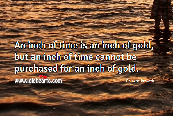 “An inch of time is worth an inch of gold, but you can’t buy that inch of time with an inch of gold”. - Chinese Proverb