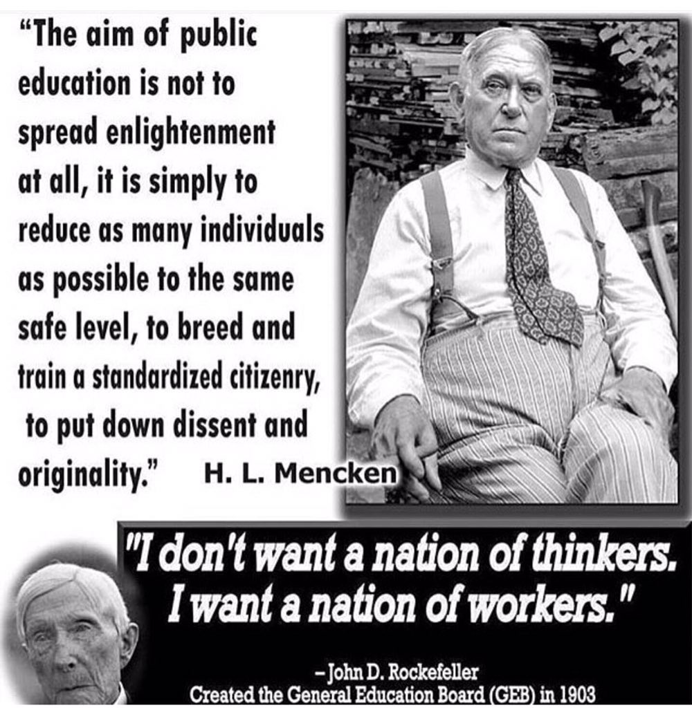 A quote that says "The aim of public education is not to spread enlightenment at all; it is simply to reduce as many individuals as possible to the same safe level, to breed and train a standardized citizenry, to put down dissent and originality." - H.L Mencken
And
"I don't want a nation of thinkers. I want a nation of workers." - John D Rockefeller