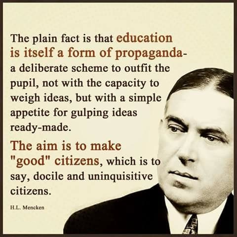 A quote that says “The plain fact is that education is itself a form of propaganda - a deliberate scheme to outfit the pupil, not with the capacity to weigh ideas, but with a simple appetite for gulping ideas ready-made. The aim is to make 'good' citizens, which is to say, docile and uninquisitive citizens.” -  H.L Mencken